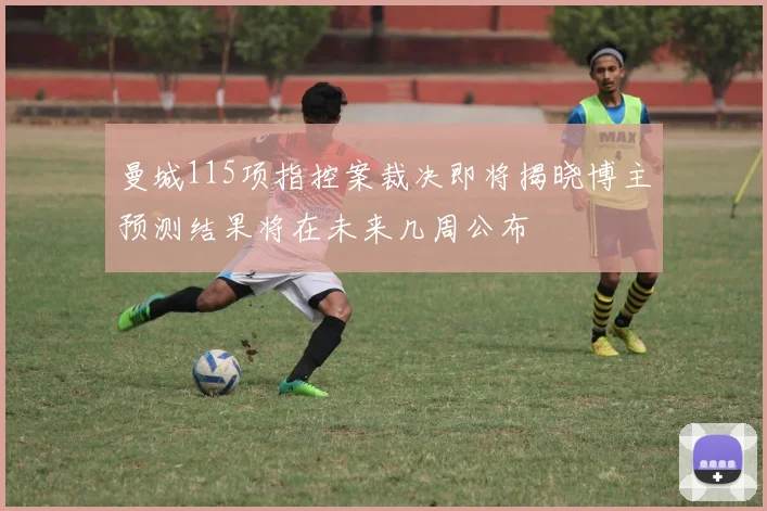 曼城115项指控案裁决即将揭晓博主预测结果将在未来几周公布