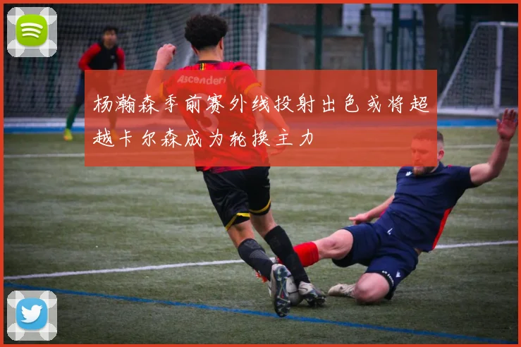 杨瀚森季前赛外线投射出色或将超越卡尔森成为轮换主力