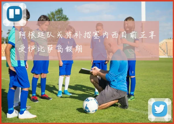 阿根廷队或将补招塞内西目前正享受伊比萨岛假期
