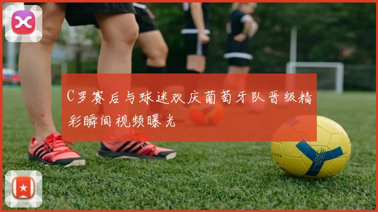 C罗赛后与球迷欢庆葡萄牙队晋级精彩瞬间视频曝光