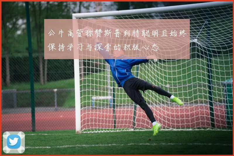公牛高管称赞斯普利特聪明且始终保持学习与探索的积极心态