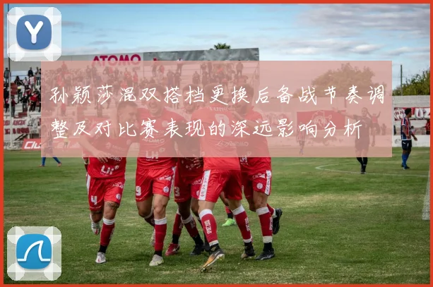 孙颖莎混双搭档更换后备战节奏调整及对比赛表现的深远影响分析