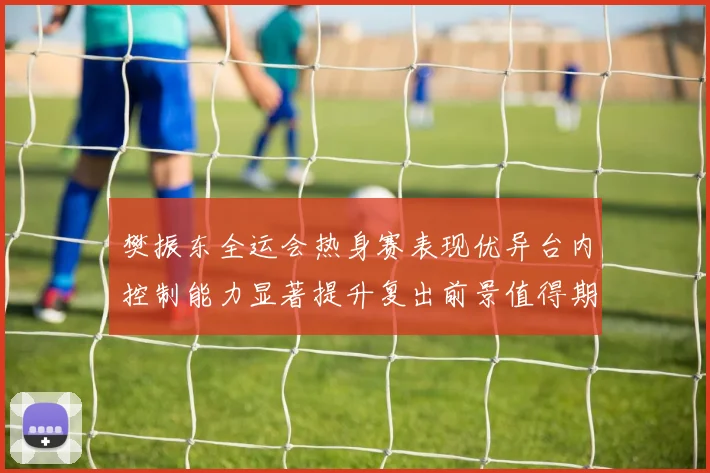 樊振东全运会热身赛表现优异台内控制能力显著提升复出前景值得期待