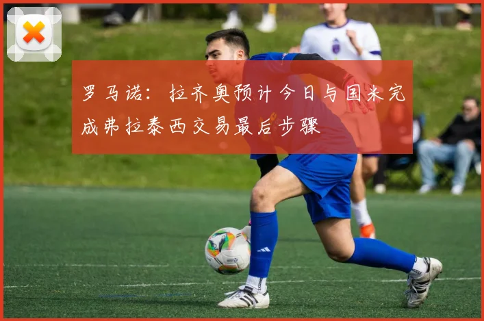 罗马诺:拉齐奥预计今日与国米完成弗拉泰西交易最后步骤