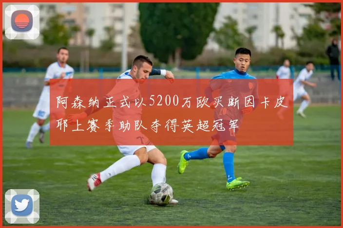 阿森纳正式以5200万欧买断因卡皮耶上赛季助队夺得英超冠军