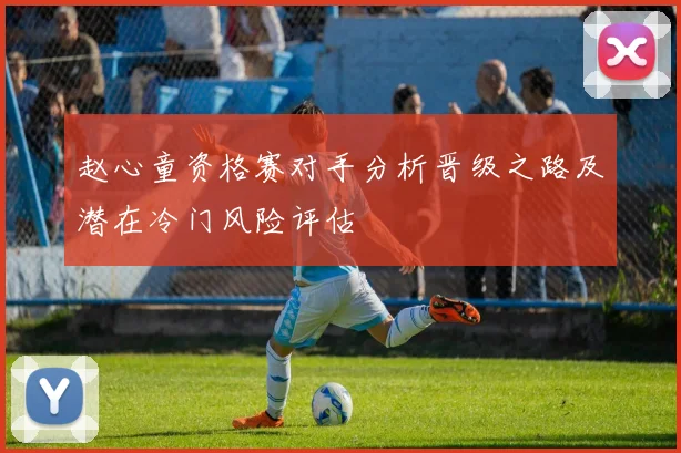 赵心童资格赛对手分析晋级之路及潜在冷门风险评估