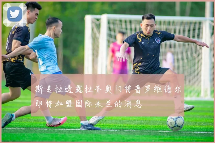 斯基拉透露拉齐奥门将普罗维德尔即将加盟国际米兰的消息