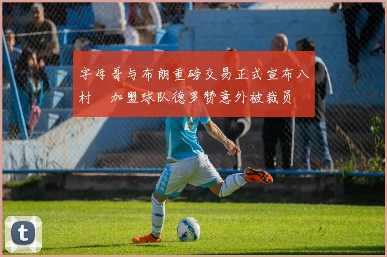 字母哥与布朗重磅交易正式宣布八村塁加盟球队德罗赞意外被裁员