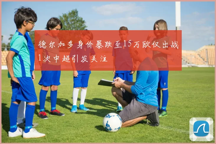 德尔加多身价暴跌至15万欧仅出战1次中超引发关注