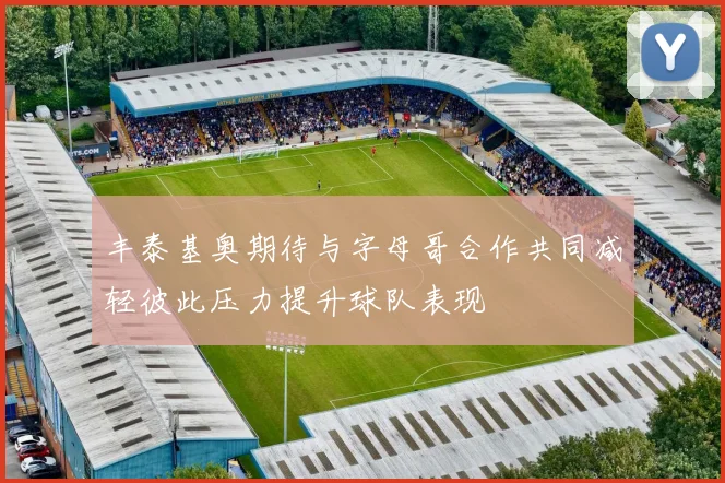 丰泰基奥期待与字母哥合作共同减轻彼此压力提升球队表现