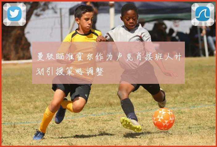 曼联瞄准霍尔作为卢克肖接班人计划引援策略调整