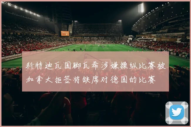 科特迪瓦国脚瓦希涉嫌操纵比赛被加拿大拒签将缺席对德国的比赛