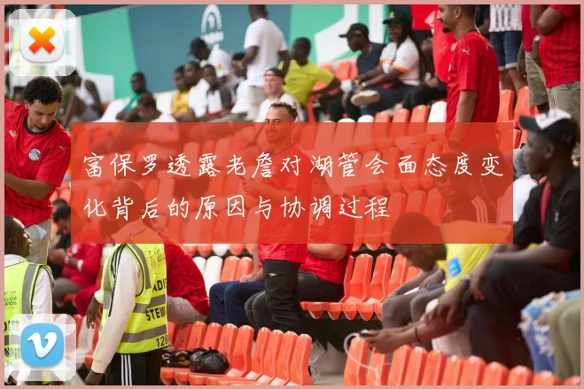 富保罗透露老詹对湖管会面态度变化背后的原因与协调过程