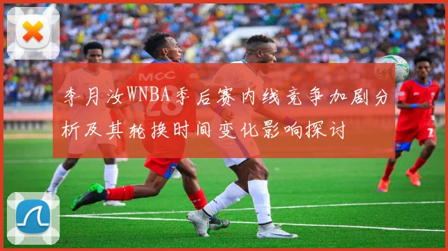 李月汝WNBA季后赛内线竞争加剧分析及其轮换时间变化影响探讨