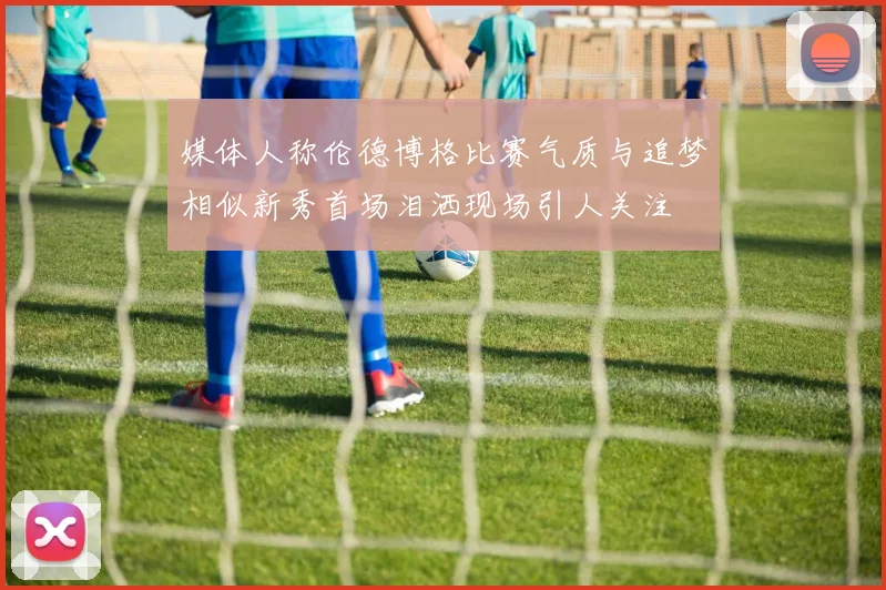 媒体人称伦德博格比赛气质与追梦相似新秀首场泪洒现场引人关注