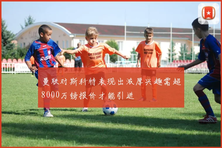 曼联对斯科特表现出浓厚兴趣需超8000万镑报价才能引进