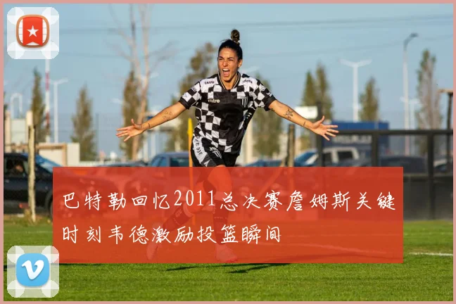 巴特勒回忆2011总决赛詹姆斯关键时刻韦德激励投篮瞬间