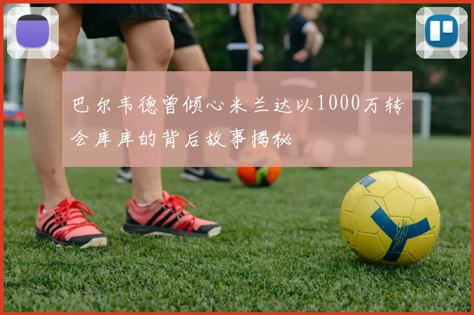 巴尔韦德曾倾心米兰达以1000万转会库库的背后故事揭秘