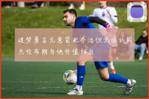 追梦勇言无意冒犯乔治但无法认同杰伦布朗与他价值相当